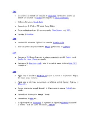 2005
 Los usuarios de Internet con conexión de banda ancha superan a los usuarios de
internet con conexión vía módem en la mayoría de países desarrollados.
 Se lanza el programa Google Earth.
 Lanzamiento de Windows XP Media Center Edition
 Puesta en funcionamiento del supercomputador MareNostrum en el BSC.
 Creación de YouTube.
2006
 Lanzamiento del sistema operativo de Microsoft Windows Vista
 Entra en servicio el supercomputador Magerit perteneciente al CeSViMa.
2007
 La empresa Dell lanza al mercado la primera computadora portátil (laptop) con la
distribución Linux Ubuntu preinstalada.
 La empresa de Steve Jobs, Apple, lanza al mercado la nueva versión el Mac OS X
Leopard 10.5
2008
 Apple lanza al mercado la MacBook Air la cual, al parecer, es la laptop más delgada
del mundo en ese momento.
 Apple lanza el móvil más revolucionario de la historia en toda Europa y América, el
iPhone 3G .
 Google, contrarresta a Apple lanzando el G1 con su nuevo sistema Android para
móviles.
 Lanzamiento del navegador Google Chrome.
 Lanzamiento de KDE 4.0.
 El supercomputador Roadrunner es el primero en superar el PetaFLOP alcanzando
el número 1 en la lista de los más veloces, TOP500.
 