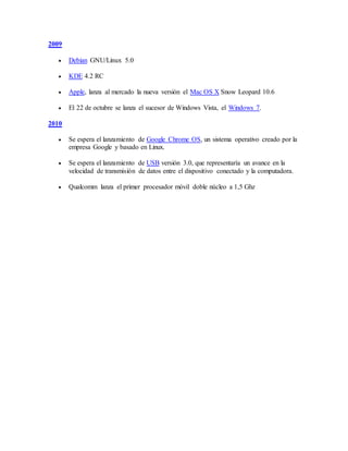 2009
 Debian GNU/Linux 5.0
 KDE 4.2 RC
 Apple, lanza al mercado la nueva versión el Mac OS X Snow Leopard 10.6
 El 22 de octubre se lanza el sucesor de Windows Vista, el Windows 7.
2010
 Se espera el lanzamiento de Google Chrome OS, un sistema operativo creado por la
empresa Google y basado en Linux.
 Se espera el lanzamiento de USB versión 3.0, que representaría un avance en la
velocidad de transmisión de datos entre el dispositivo conectado y la computadora.
 Qualcomm lanza el primer procesador móvil doble núcleo a 1,5 Ghz
 