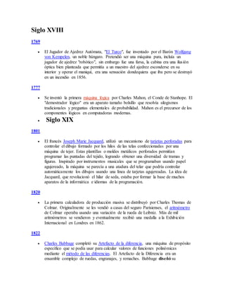 Siglo XVIII
1769
 El Jugador de Ajedrez Autómata, "El Turco", fue inventado por el Barón Wolfgang
von Kempelen, un noble húngaro. Pretendió ser una máquina pura, incluía un
jugador de ajedrez "robótico", sin embargo fue una farsa, la cabina era una ilusión
óptica bien planteada que permitía a un maestro del ajedrez esconderse en su
interior y operar el maniquí, era una sensación dondequiera que iba pero se destruyó
en un incendio en 1856.
1777
 Se inventó la primera máquina lógica por Charles Mahon, el Conde de Stanhope. El
"demostrador lógico" era un aparato tamaño bolsillo que resolvía silogismos
tradicionales y preguntas elementales de probabilidad. Mahon es el precursor de los
componentes lógicos en computadoras modernas.
 Siglo XIX
1801
 El francés Joseph Marie Jacquard, utilizó un mecanismo de tarjetas perforadas para
controlar el dibujo formado por los hilos de las telas confeccionadas por una
máquina de tejer. Estas plantillas o moldes metálicos perforados permitían
programar las puntadas del tejido, logrando obtener una diversidad de tramas y
figuras. Inspirado por instrumentos musicales que se programaban usando papel
agujereado, la máquina se parecía a una atadura del telar que podría controlar
automáticamente los dibujos usando una línea de tarjetas agujereadas. La idea de
Jacquard, que revolucionó el hilar de seda, estaba por formar la base de muchos
aparatos de la informática e idiomas de la programación.
1820
 La primera calculadora de producción masiva se distribuyó por Charles Thomas de
Colmar. Originalmente se les vendió a casas del seguro Parisienses, el aritmómetro
de Colmar operaba usando una variación de la rueda de Leibniz. Más de mil
aritmómetros se vendieron y eventualmente recibió una medalla a la Exhibición
Internacional en Londres en 1862.
1822
 Charles Babbage completó su Artefacto de la diferencia, una máquina de propósito
específico que se podía usar para calcular valores de funciones polinómicas
mediante el método de las diferencias. El Artefacto de la Diferencia era un
ensamble complejo de ruedas, engranajes, y remaches. Babbage diseñó su
 