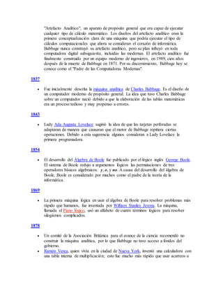 "Artefacto Analítico", un aparato de propósito general que era capaz de ejecutar
cualquier tipo de cálculo matemático. Los diseños del artefacto analítico eran la
primera conceptualización clara de una máquina que podría ejecutar el tipo de
cálculos computacionales que ahora se consideran el corazón de informática.
Babbage nunca construyó su artefacto analítico, pero su plan influyó en toda
computadora digital subsiguiente, incluidas las modernas. El artefacto analítico fue
finalmente construido por un equipo moderno de ingenieros, en 1989, cien años
después de la muerte de Babbage en 1871. Por su discernimiento, Babbage hoy se
conoce como el "Padre de las Computadoras Modernas".
1837
 Fue inicialmente descrita la máquina analítica de Charles Babbage. Es el diseño de
un computador moderno de propósito general. La idea que tuvo Charles Babbage
sobre un computador nació debido a que la elaboración de las tablas matemáticas
era un proceso tedioso y muy propenso a errores.
1843
 Lady Ada Augusta Lovelace sugirió la idea de que las tarjetas perforadas se
adaptaran de manera que causaran que el motor de Babbage repitiera ciertas
operaciones. Debido a esta sugerencia algunos consideran a Lady Lovelace la
primera programadora.
1854
 El desarrollo del Álgebra de Boole fue publicado por el lógico inglés George Boole.
El sistema de Boole redujo a argumentos lógicos las permutaciones de tres
operadores básicos algebraicos: y, o, y no. A causa del desarrollo del álgebra de
Boole, Boole es considerado por muchos como el padre de la teoría de la
informática.
1869
 La primera máquina lógica en usar el álgebra de Boole para resolver problemas más
rápido que humanos, fue inventada por William Stanley Jevons. La máquina,
llamada el Piano lógico, usó un alfabeto de cuatro términos lógicos para resolver
silogismos complicados.
1878
 Un comité de la Asociación Británica para el avance de la ciencia recomendó no
construir la máquina analítica, por lo que Babbage no tuvo acceso a fondos del
gobierno.
 Ramón Verea, quien vivía en la ciudad de Nueva York, inventó una calculadora con
una tabla interna de multiplicación; esto fue mucho más rápido que usar acarreos u
 
