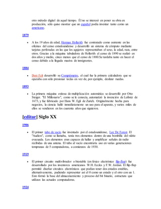 otro método digital de aquel tiempo. Él no se interesó en poner su obra en
producción, sólo quiso mostrar que un español podía inventar tanto como un
americano.
1879
 A los 19 años de edad, Herman Hollerith fue contratado como asistente en las
oficinas del censo estadounidense y desarrolló un sistema de cómputo mediante
tarjetas perforadas en las que los agujeros representaban el sexo, la edad, raza, entre
otros. Gracias a la máquina tabuladora de Hollerith el censo de 1890 se realizó en
dos años y medio, cinco menos que el censo de 1880.Se tardaba tanto en hacer el
censo debido a la llegada masiva de inmigrantes.
1884
 Dorr Felt desarrolló su Comptómetro, el cual fue la primera calculadora que se
operaba con sólo presionar teclas en vez de, por ejemplo, deslizar ruedas.
1893
 La primera máquina exitosa de multiplicación automática se desarrolló por Otto
Steiger. "El Millonario", como se le conocía, automatizó la invención de Leibniz de
1673, y fue fabricado por Hans W. Egli de Zurich. Originalmente hecha para
negocios, la ciencia halló inmediatamente un uso para el aparato, y varios miles de
ellos se vendieron en los cuarenta años que siguieron.
[editar] Siglo XX
1906
 El primer tubo de vacío fue inventado por el estadounidense, Lee De Forest. El
"Audion", como se llamaba, tenía tres elementos dentro de una bombilla del vidrio
evacuada. Los elementos eran capaces de hallar y amplificar señales de radio
recibidas de una antena. El tubo al vacío encontraría uso en varias generaciones
tempranas de 5 computadoras, a comienzos de 1930.
1919
 El primer circuito multivibrador o biestable (en léxico electrónico flip-flop) fue
desarrollado por los inventores americanos W.H. Eccles y F.W. Jordan. El flip-flop
permitió diseñar circuitos electrónicos que podían tener dos estados estables,
alternativamente, pudiendo representar así el 0 como un estado y el otro con un 1.
Esto formó la base del almacenamiento y proceso del bit binario, estructura que
utilizan las actuales computadoras.
1924
 