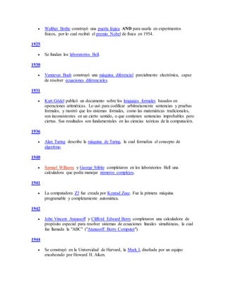  Walther Bothe construyó una puerta lógica AND para usarla en experimentos
físicos, por lo cual recibió el premio Nobel de física en 1954.
1925
 Se fundan los laboratorios Bell.
1930
 Vannevar Bush construyó una máquina diferencial parcialmente electrónica, capaz
de resolver ecuaciones diferenciales.
1931
 Kurt Gödel publicó un documento sobre los lenguajes formales basados en
operaciones aritméticas. Lo usó para codificar arbitrariamente sentencias y pruebas
formales, y mostró que los sistemas formales, como las matemáticas tradicionales,
son inconsistentes en un cierto sentido, o que contienen sentencias improbables pero
ciertas. Sus resultados son fundamentales en las ciencias teóricas de la computación.
1936
 Alan Turing describe la máquina de Turing, la cual formaliza el concepto de
algoritmo.
1940
 Samuel Williams y George Stibitz completaron en los laboratorios Bell una
calculadora que podía manejar números complejos.
1941
 La computadora Z3 fue creada por Konrad Zuse. Fue la primera máquina
programable y completamente automática.
1942
 John Vincent Atanasoff y Clifford Edward Berry completaron una calculadora de
propósito especial para resolver sistemas de ecuaciones lineales simultáneas, la cual
fue llamada la "ABC" ("Atanasoff Berry Computer").
1944
 Se construyó en la Universidad de Harvard, la Mark I, diseñada por un equipo
encabezado por Howard H. Aiken.
 