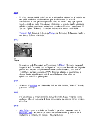 1945
 El primer caso de malfuncionamiento en la computadora causado por la intrusión de
una polilla al sistema fue documentado por los diseñadores del Mark II.
Erróneamente se cree que de allí proviene el uso del término "bug", que significa
insecto o polilla en inglés. Sin embargo este término ya se usaba mucho antes para
referirse a malfuncionamientos de aparatos mecánicos, eléctricos y electrónicos. El
"Oxford English Dictionary " documenta este uso de la palabra desde 1889.
 Vannevar Bush desarrolló la teoría de Memex, un dispositivo de hipertexto ligado a
una librería de libros y películas.
1946
ENIAC.
 Se construye en la Universidad de Pennsylvania la ENIAC (Electronic Numerical
Integrator And Calculator), que fue la primera computadora electrónica de propósito
general. Esta máquina ocupaba todo un sótano de la Universidad, tenía más de
18.000 tubos de vacío, consumía 200kW de energía eléctrica y requería todo un
sistema de aire acondicionado; tenía la capacidad para realizar cinco mil
operaciones aritméticas por segundo.
1947
 Se inventa el transistor, en Laboratorios Bell por John Bardeen, Walter H. Brattain,
y William Shockley.
1949
 Fue desarrollada la primera memoria, por Jay Forrester, la cual reemplazó los no
confiables tubos al vacío como la forma predominante de memoria por los próximos
diez años.
1950
 Alan Turing expone un artículo que describe lo que ahora conocemos como la
prueba de Turing. Su publicación explora el desarrollo natural y potencial de la
inteligencia y comunicación humana y de computadoras.
 
