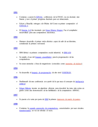 1951
 Comienza a operar la EDVAC, a diferencia de la ENIAC, no era decimal, sino
binaria y tuvo el primer programa diseñado para ser almacenado.
 Eckert y Mauchly entregan a la Oficina del Censo su primer computador: el
UNIVAC I.
 El Sistema A-0 fue inventado por Grace Murray Hopper. Fue el compilador
desarrollado para una computadora electrónica.
1952
 Shannon desarrolla el primer ratón eléctrico capaz de salir de un laberinto,
considerada la primera red neural.
1953
 IBM fabricó su primera computadora escala industrial, la IBM 650
 Se amplía el uso del lenguaje ensamblador para la programación de las
computadoras.
 Se crean memorias a base de magnetismo (conocidas como memorias de núcleos).
1954
 Se desarrolla el lenguaje de programación de alto nivel FORTRAN.
1956
 Darthmouth da una conferencia en a partir de la que nace el concepto de inteligencia
artificial.
 Edsger Dijkstra inventa un algoritmo eficiente para descubrir las rutas más cortas en
grafos como una demostración de las habilidades de la computadora ARMAC.
1957
 Es puesta a la venta por parte de IBM la primera impresora de matriz de puntos.
1958
 Comienza la segunda generación de computadoras, caracterizados por usar circuitos
transistorizados en vez de válvulas al vacío.
 