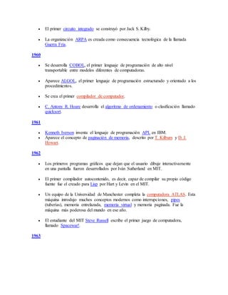  El primer circuito integrado se construyó por Jack S. Kilby.
 La organización ARPA es creada como consecuencia tecnológica de la llamada
Guerra Fría.
1960
 Se desarrolla COBOL, el primer lenguaje de programación de alto nivel
transportable entre modelos diferentes de computadoras.
 Aparece ALGOL, el primer lenguaje de programación estructurado y orientado a los
procedimientos.
 Se crea el primer compilador de computador.
 C. Antony R. Hoare desarrolla el algoritmo de ordenamiento o clasificación llamado
quicksort.
1961
 Kenneth Iverson inventa el lenguaje de programación APL en IBM.
 Aparece el concepto de paginación de memoria, descrito por T. Kilburn y D. J.
Howart.
1962
 Los primeros programas gráficos que dejan que el usuario dibuje interactivamente
en una pantalla fueron desarrollados por Iván Sutherland en MIT.
 El primer compilador autocontenido, es decir, capaz de compilar su propio código
fuente fue el creado para Lisp por Hart y Levin en el MIT.
 Un equipo de la Universidad de Manchester completa la computadora ATLAS. Esta
máquina introdujo muchos conceptos modernos como interrupciones, pipes
(tuberías), memoria entrelazada, memoria virtual y memoria paginada. Fue la
máquina más poderosa del mundo en ese año.
 El estudiante del MIT Steve Russell escribe el primer juego de computadora,
llamado Spacewar!.
1963
 