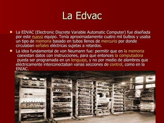 La Edvac La EDVAC (Electronic Discrete Variable Automatic Computer) fue diseñada por este  nuevo  equipo. Tenía aproximadamente cuatro mil bulbos y usaba un tipo de  memoria  basado en tubos llenos de  mercurio  por donde circulaban  señales  eléctricas sujetas a retardos. La idea fundamental de von Neumann fue: permitir que en  la   memoria  coexistan datos con instrucciones, para que entonces  la   computadora  pueda ser programada en un  lenguaje , y no por medio de alambres que eléctricamente interconectaban varias secciones de  control , como en la ENIAC. 