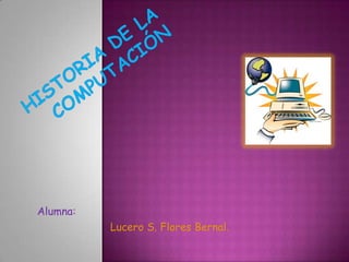 HISTORIA DE LA COMPUTACIÓN Alumna:  Lucero S. Flores Bernal. 