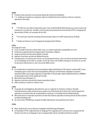1989
 Creative Labs presenta la reconocida tarjeta de sonido Sound Blaster.
 T. E. Anderson estudia las cuestiones sobre el rendimiento de las hebras o hilos en sistemas
   operativos (threads).

1990

     * Tim Berners-Lee ideó el hipertexto para crear el World Wide Web (www) una nueva manera de
    interactuar con Internet. También creó las bases del protocolo de transmisión HTTP, el lenguaje de
    documentos HTML y el concepto de los URL.

      * Se construye el primer prototipo de procesador óptico en AT&T (Laboratorios de Bell).

      * Guido van Rossum crea el lenguaje de programación Python.

1991
Tux (Logo de Linux).
 Linus Torvalds comenzó a desarrollar Linux, un sistema operativo compatible con Unix.
 Comienza a popularizarse la programación orientada a objetos.
 Surge la primera versión del estándar Unicode.
 Aparece la primera versión de Adobe Premiere.
 Compaq puso a la venta al por menor con la Compaq Presario, y fue uno de los primeros fabricantes
    en los mediados de los 90's en vender una PC de menos de $1,000. Compaq se convirtió en una de
    los primeros fabricantes en usar micros de AMD y Cyrix.

1992
 Es introducida la arquitectura de procesadores Alpha diseñada por DEC bajo el nombre AXP, como
   reemplazo para la serie de microcomputadores VAX que comúnmente utilizaban el sistema
   operativo VMS y que luego originaría el openVMS. El procesador Alpha 21064 de 64 bits y 200MHz
   es declarado como el más rápido del mundo.
 Microsoft lanza Windows 3.1.
 Aparece la primera versión del sistema operativo Solaris.
 GNU comienza a utilizar el núcleo Linux.

1993
 Un grupo de investigadores descubrieron que un rasgo de la mecánica cuántica, llamado
   entrelazamiento, podía utilizarse para superar las limitaciones de la teoría del cuanto (quantum)
   aplicada a la construcción de computadoras cuánticas y a la teleportación (teleportation).
 Microsoft lanza al mercado la primera versión del sistema operativo multiusuario de 32 bits (cliente-
   servidor) Windows NT.
 Se crea la lista TOP500 que recopila los 500 ordenadores más potentes de la tierra.

1994

 Marc Andreessen crea el famoso navegador web Netscape Navigator.
 Es diseñado el PHP, originalmente en lenguaje Perl, seguidos por la escritura de un grupo de CGI
  binarios escritos en el lenguaje C por el programador danés-canadiense Rasmus Lerdorf.
 