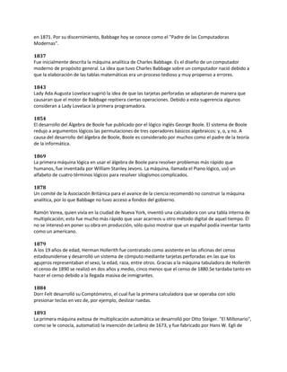 en 1871. Por su discernimiento, Babbage hoy se conoce como el "Padre de las Computadoras
Modernas".

1837
Fue inicialmente descrita la máquina analítica de Charles Babbage. Es el diseño de un computador
moderno de propósito general. La idea que tuvo Charles Babbage sobre un computador nació debido a
que la elaboración de las tablas matemáticas era un proceso tedioso y muy propenso a errores.

1843
Lady Ada Augusta Lovelace sugirió la idea de que las tarjetas perforadas se adaptaran de manera que
causaran que el motor de Babbage repitiera ciertas operaciones. Debido a esta sugerencia algunos
consideran a Lady Lovelace la primera programadora.

1854
El desarrollo del Álgebra de Boole fue publicado por el lógico inglés George Boole. El sistema de Boole
redujo a argumentos lógicos las permutaciones de tres operadores básicos algebraicos: y, o, y no. A
causa del desarrollo del álgebra de Boole, Boole es considerado por muchos como el padre de la teoría
de la informática.

1869
La primera máquina lógica en usar el álgebra de Boole para resolver problemas más rápido que
humanos, fue inventada por William Stanley Jevons. La máquina, llamada el Piano lógico, usó un
alfabeto de cuatro términos lógicos para resolver silogismos complicados.

1878
Un comité de la Asociación Británica para el avance de la ciencia recomendó no construir la máquina
analítica, por lo que Babbage no tuvo acceso a fondos del gobierno.

Ramón Verea, quien vivía en la ciudad de Nueva York, inventó una calculadora con una tabla interna de
multiplicación; esto fue mucho más rápido que usar acarreos u otro método digital de aquel tiempo. Él
no se interesó en poner su obra en producción, sólo quiso mostrar que un español podía inventar tanto
como un americano.

1879
A los 19 años de edad, Herman Hollerith fue contratado como asistente en las oficinas del censo
estadounidense y desarrolló un sistema de cómputo mediante tarjetas perforadas en las que los
agujeros representaban el sexo, la edad, raza, entre otros. Gracias a la máquina tabuladora de Hollerith
el censo de 1890 se realizó en dos años y medio, cinco menos que el censo de 1880.Se tardaba tanto en
hacer el censo debido a la llegada masiva de inmigrantes.

1884
Dorr Felt desarrolló su Comptómetro, el cual fue la primera calculadora que se operaba con sólo
presionar teclas en vez de, por ejemplo, deslizar ruedas.

1893
La primera máquina exitosa de multiplicación automática se desarrolló por Otto Steiger. "El Millonario",
como se le conocía, automatizó la invención de Leibniz de 1673, y fue fabricado por Hans W. Egli de
 