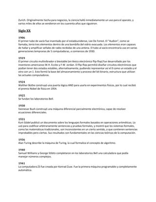 Zurich. Originalmente hecha para negocios, la ciencia halló inmediatamente un uso para el aparato, y
varios miles de ellos se vendieron en los cuarenta años que siguieron.

Siglo XX

1906
El primer tubo de vacío fue inventado por el estadounidense, Lee De Forest. El "Audion", como se
llamaba, tenía tres elementos dentro de una bombilla del vidrio evacuada. Los elementos eran capaces
de hallar y amplificar señales de radio recibidas de una antena. El tubo al vacío encontraría uso en varias
generaciones tempranas de 5 computadoras, a comienzos de 1930.

1919
El primer circuito multivibrador o biestable (en léxico electrónico flip-flop) fue desarrollado por los
inventores americanos W.H. Eccles y F.W. Jordan. El flip-flop permitió diseñar circuitos electrónicos que
podían tener dos estados estables, alternativamente, pudiendo representar así el 0 como un estado y el
otro con un 1. Esto formó la base del almacenamiento y proceso del bit binario, estructura que utilizan
las actuales computadoras.

1924
Walther Bothe construyó una puerta lógica AND para usarla en experimentos físicos, por lo cual recibió
el premio Nobel de física en 1954.

1925
Se fundan los laboratorios Bell.

1930
Vannevar Bush construyó una máquina diferencial parcialmente electrónica, capaz de resolver
ecuaciones diferenciales.

1931
Kurt Gödel publicó un documento sobre los lenguajes formales basados en operaciones aritméticas. Lo
usó para codificar arbitrariamente sentencias y pruebas formales, y mostró que los sistemas formales,
como las matemáticas tradicionales, son inconsistentes en un cierto sentido, o que contienen sentencias
improbables pero ciertas. Sus resultados son fundamentales en las ciencias teóricas de la computación.

1936
Alan Turing describe la máquina de Turing, la cual formaliza el concepto de algoritmo.

1940
Samuel Williams y George Stibitz completaron en los laboratorios Bell una calculadora que podía
manejar números complejos.

1941
La computadora Z3 fue creada por Konrad Zuse. Fue la primera máquina programable y completamente
automática.
 