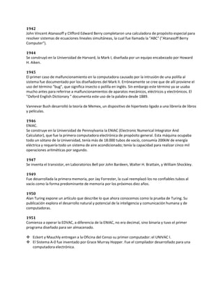 1942
John Vincent Atanasoff y Clifford Edward Berry completaron una calculadora de propósito especial para
resolver sistemas de ecuaciones lineales simultáneas, la cual fue llamada la "ABC" ("Atanasoff Berry
Computer").

1944
Se construyó en la Universidad de Harvard, la Mark I, diseñada por un equipo encabezado por Howard
H. Aiken.

1945
El primer caso de malfuncionamiento en la computadora causado por la intrusión de una polilla al
sistema fue documentado por los diseñadores del Mark II. Erróneamente se cree que de allí proviene el
uso del término "bug", que significa insecto o polilla en inglés. Sin embargo este término ya se usaba
mucho antes para referirse a malfuncionamientos de aparatos mecánicos, eléctricos y electrónicos. El
"Oxford English Dictionary " documenta este uso de la palabra desde 1889.

Vannevar Bush desarrolló la teoría de Memex, un dispositivo de hipertexto ligado a una librería de libros
y películas.

1946
ENIAC.
Se construye en la Universidad de Pennsylvania la ENIAC (Electronic Numerical Integrator And
Calculator), que fue la primera computadora electrónica de propósito general. Esta máquina ocupaba
todo un sótano de la Universidad, tenía más de 18.000 tubos de vacío, consumía 200kW de energía
eléctrica y requería todo un sistema de aire acondicionado; tenía la capacidad para realizar cinco mil
operaciones aritméticas por segundo.

1947
Se inventa el transistor, en Laboratorios Bell por John Bardeen, Walter H. Brattain, y William Shockley.

1949
Fue desarrollada la primera memoria, por Jay Forrester, la cual reemplazó los no confiables tubos al
vacío como la forma predominante de memoria por los próximos diez años.

1950
Alan Turing expone un artículo que describe lo que ahora conocemos como la prueba de Turing. Su
publicación explora el desarrollo natural y potencial de la inteligencia y comunicación humana y de
computadoras.

1951
Comienza a operar la EDVAC, a diferencia de la ENIAC, no era decimal, sino binaria y tuvo el primer
programa diseñado para ser almacenado.

 Eckert y Mauchly entregan a la Oficina del Censo su primer computador: el UNIVAC I.
 El Sistema A-0 fue inventado por Grace Murray Hopper. Fue el compilador desarrollado para una
  computadora electrónica.
 