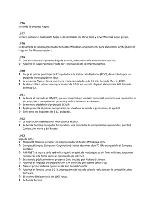 1976
Se funda la empresa Apple.

1977
Se hace popular el ordenador Apple II, desarrollado por Steve Jobs y Steve Wozniak en un garaje.

1978
Se desarrolla el famoso procesador de textos WordStar, originalmente para plataforma CP/M (Control
Program for Microcomputer).

1979
 Dan Bricklin crea la primera hoja de cálculo, más tarde sería denominada VisiCalc.
 Aparece el juego Pacman creado por Toru Iwatani de la empresa Namco.

1980
 Surge el primer prototipo de Computadora de Instrucción Reducida (RISC), desarrollado por un
   grupo de investigación en IBM.
 La empresa Mycron lanza la primera microcomputadora de 16 bits, llamada Mycron 2000.
 Se desarrolla el primer microprocesador de 32-bit en un solo chip en Laboratorios Bell, llamado
   Bellmac-32.

1981
 Se lanza al mercado el IBM PC, que se convertiría en un éxito comercial, marcaría una revolución en
   el campo de la computación personal y definiría nuevos estándares.
 Se termina de definir el protocolo TCP/IP.
 Apple presenta el primer computador personal que se vende a gran escala, el apple II.
 Sony crea los disquetes de 3 1/2 pulgadas.

1982
 La Asociación Internacional MIDI publica el MIDI.
 Se funda Compaq Computer Corporation, una compañía de computadoras personales, por Rod
   Canion, Jim Harris y Bill Murto.

1983
Logo de GNU.
 Microsoft ofrece la versión 1.0 del procesador de textos Word para DOS.
 Compaq (Compaq Computer Corporation) fabrica el primer clon PC IBM compatible, el Compaq
   portable.
 ARPANET se separa de la red militar que la originó, de modo que, ya sin fines militares, se puede
   considerar esta fecha como el nacimiento de Internet.
 Se anuncia públicamente el proyecto GNU iniciado por Richard Stallman.
 Aparece el lenguaje de programación C++ diseñado por Bjarne Stroustrup.
 Nace el primer sistema operativo de Sun llamado SunOS.
 Aparece el famoso Lotus 1-2-3, un programa de hoja de cálculo realizado por la compañía Lotus
   Software.
 El sistema DNS consistía de 1000 hosts.
 Se funda Borland.
 