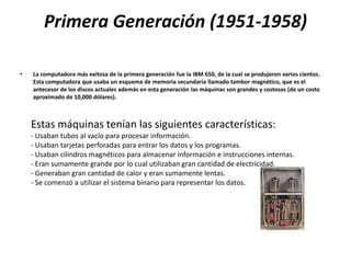 Primera Generación (1951-1958)

•   La computadora más exitosa de la primera generación fue la IBM 650, de la cual se produjeron varios cientos.
    Esta computadora que usaba un esquema de memoria secundaria llamado tambor magnético, que es el
    antecesor de los discos actuales además en esta generación las máquinas son grandes y costosas (de un costo
    aproximado de 10,000 dólares).



    Estas máquinas tenían las siguientes características:
    - Usaban tubos al vacío para procesar información.
    - Usaban tarjetas perforadas para entrar los datos y los programas.
    - Usaban cilindros magnéticos para almacenar información e instrucciones internas.
    - Eran sumamente grande por lo cual utilizaban gran cantidad de electricidad.
    - Generaban gran cantidad de calor y eran sumamente lentas.
    - Se comenzó a utilizar el sistema binario para representar los datos.
 