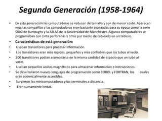 Segunda Generación (1958-1964)
•   En esta generación las computadoras se reducen de tamaño y son de menor costo. Aparecen
    muchas compañías y las computadoras eran bastante avanzadas para su época como la serie
    5000 de Burroughs y la ATLAS de la Universidad de Manchester. Algunas computadoras se
    programaban con cinta perforadas y otras por medio de cableado en un tablero.
•   Características de está generación:
•   Usaban transistores para procesar información.
•   Los transistores eran más rápidos, pequeños y más confiables que los tubos al vacío.
•   200 transistores podían acomodarse en la misma cantidad de espacio que un tubo al
    vacío.
•   Usaban pequeños anillos magnéticos para almacenar información e instrucciones.
•   Se desarrollaron nuevos lenguajes de programación como COBOL y FORTRAN, los          cuales
    eran comercialmente accesibles.
•   Surgieron las minicomputadoras y los terminales a distancia.
•    Eran sumamente lentas.
 