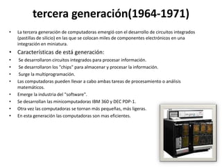 tercera generación(1964-1971)
•   La tercera generación de computadoras emergió con el desarrollo de circuitos integrados
    (pastillas de silicio) en las que se colocan miles de componentes electrónicos en una
    integración en miniatura.
• Características de está generación:
•    Se desarrollaron circuitos integrados para procesar información.
•    Se desarrollaron los "chips" para almacenar y procesar la información.
•    Surge la multiprogramación.
•   Las computadoras pueden llevar a cabo ambas tareas de procesamiento o análisis
    matemáticos.
•   Emerge la industria del "software".
•   Se desarrollan las minicomputadoras IBM 360 y DEC PDP-1.
•   Otra vez las computadoras se tornan más pequeñas, más ligeras.
•   En esta generación las computadoras son mas eficientes.
 