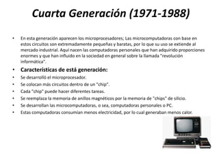 Cuarta Generación (1971-1988)
•   En esta generación aparecen los microprocesadores; Las microcomputadoras con base en
    estos circuitos son extremadamente pequeñas y baratas, por lo que su uso se extiende al
    mercado industrial. Aquí nacen las computadoras personales que han adquirido proporciones
    enormes y que han influido en la sociedad en general sobre la llamada "revolución
    informática".
• Características de está generación:
•   Se desarrolló el microprocesador.
•   Se colocan más circuitos dentro de un "chip".
•   Cada "chip" puede hacer diferentes tareas.
•   Se reemplaza la memoria de anillos magnéticos por la memoria de "chips" de silicio.
•   Se desarrollan las microcomputadoras, o sea, computadoras personales o PC.
•   Estas computadoras consumían menos electricidad, por lo cual generaban menos calor.
 