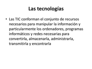 Las tecnologías
• Las TIC conforman el conjunto de recursos
  necesarios para manipular la información y
  particularmente los ordenadores, programas
  informáticos y redes necesarias para
  convertirla, almacenarla, administrarla,
  transmitirla y encontrarla
 