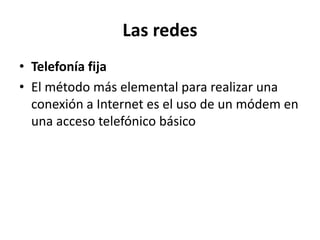 Las redes
• Telefonía fija
• El método más elemental para realizar una
  conexión a Internet es el uso de un módem en
  una acceso telefónico básico
 
