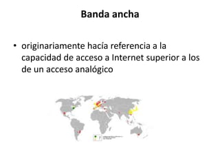 Banda ancha

• originariamente hacía referencia a la
  capacidad de acceso a Internet superior a los
  de un acceso analógico
 