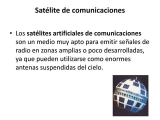 Satélite de comunicaciones

• Los satélites artificiales de comunicaciones
  son un medio muy apto para emitir señales de
  radio en zonas amplias o poco desarrolladas,
  ya que pueden utilizarse como enormes
  antenas suspendidas del cielo.
 