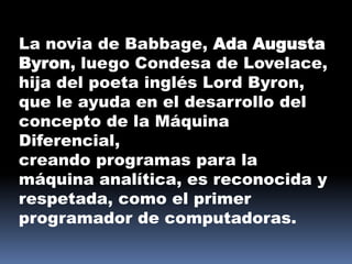 La novia de Babbage, Ada Augusta
Byron, luego Condesa de Lovelace,
hija del poeta inglés Lord Byron,
que le ayuda en el desarrollo del
concepto de la Máquina
Diferencial,
creando programas para la
máquina analítica, es reconocida y
respetada, como el primer
programador de computadoras.
 
