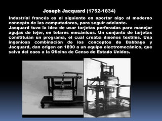 Joseph Jacquard (1752-1834)
Industrial francés es el siguiente en aportar algo al moderno
concepto de las computadoras, para seguir adelante.
Jacquard tuvo la idea de usar tarjetas perforadas para manejar
agujas de tejer, en telares mecánicos. Un conjunto de tarjetas
constituían un programa, el cual creaba diseños textiles. Una
ingeniosa combinación de los conceptos de Babbage y
Jacquard, dan origen en 1890 a un equipo electromecánico, que
salva del caos a la Oficina de Censo de Estado Unidos.
 