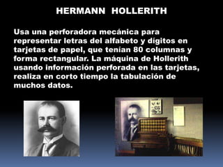 HERMANN HOLLERITH

Usa una perforadora mecánica para
representar letras del alfabeto y dígitos en
tarjetas de papel, que tenían 80 columnas y
forma rectangular. La máquina de Hollerith
usando información perforada en las tarjetas,
realiza en corto tiempo la tabulación de
muchos datos.
 