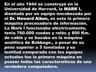 En el año 1944 se construyó en la
Universidad de Harvard, la MARK I,
diseñada por un equipo encabezada por
el Dr. Howard Aiken, es esta la primera
máquina procesadora de información.
La Mark I funcionaba eléctricamente,
tenia 760.000 ruedas y relés y 800 Km.
de cable y se basaba en la máquina
analítica de Babbage., a pesar de su
peso superior a 5 toneladas y su
lentitud comparada con los equipos
actuales fue la primera máquina en
poseer todas las características de una
verdadera computadora.
 