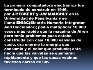 La primera computadora electrónica fue
terminada de construir en 1946,
por J.P.ECKERT y J.W MAUCHLY en la
Universidad de Pensilvania y se
llamó ENIAC(Electric Numeric Integrator
And Calculador); podía multiplicar 10.000
veces más rápido que la máquina de Airen
pero tenía problemas pues estaba
construida con casi 18.000 válvulas de
vacío, era enorme la energía que
consumía y el calor que producía; esto
hacia que las válvulas se quemaran
rápidamente y que las casas vecinas
tuviesen cortes de luz.
 