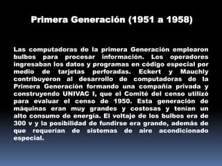 Primera Generación (1951 a 1958)


Las computadoras de la primera Generación emplearon
bulbos para procesar información. Los operadores
ingresaban los datos y programas en código especial por
medio de tarjetas perforadas. Eckert y Mauchly
contribuyeron al desarrollo de computadoras de la
Primera Generación formando una compañía privada y
construyendo UNIVAC I, que el Comité del censo utilizó
para evaluar el censo de 1950. Esta generación de
máquinas eran muy grandes y costosas y tenían un
alto consumo de energía. El voltaje de los bulbos era de
300 v y la posibilidad de fundirse era grande, además de
que requerían de sistemas de aire acondicionado
especial.
 