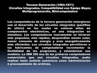Tercera Generación (1964-1971)
 Circuitos Integrados, Compatibilidad con Equipo Mayor,
          Multiprogramación, Minicomputadora


Las computadoras de la tercera generación emergieron
con el desarrollo de los circuitos integrados (pastillas
de silicio) en las cuales se colocan miles de
componentes electrónicos, en una integración en
miniatura. Las computadoras nuevamente se hicieron
más pequeñas, más rápidas, desprendían menos calor,
menor consumo de energía y eran energéticamente
más eficientes. Los circuitos integrados permitieron a
los fabricantes de computadoras incrementar la
flexibilidad de los programas, y estandarizar sus
modelos. La IBM 360 una de las primeras computadoras
comerciales que usó circuitos integrados, podía
realizar tanto análisis numéricos como administración
ó procesamiento de archivos.
 