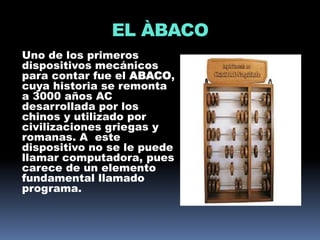 EL ÀBACO
Uno de los primeros
dispositivos mecánicos
para contar fue el ABACO,
cuya historia se remonta
a 3000 años AC
desarrollada por los
chinos y utilizado por
civilizaciones griegas y
romanas. A este
dispositivo no se le puede
llamar computadora, pues
carece de un elemento
fundamental llamado
programa.
 