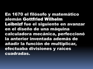 En 1670 el filósofo y matemático
alemán Gottfried Wilhelm
Leibnizf fue el siguiente en avanzar
en el diseño de una máquina
calculadora mecánica, perfeccionó
la anterior inventada además de
añadir la función de multiplicar,
efectuaba divisiones y raíces
cuadradas.
 
