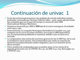 Continuación de univac 1
 En las dos primeras generaciones, las unidades de entrada utilizaban tarjetas
    perforadas, retomadas por Herman Pollerita (1860 - 1929), quien además fundó
    una compañía que con el paso del tiempo se conocería como IBM
    (International Bolsines Machines).
   Después se desarrolló por IBM la IBM 701 de la cual se entregaron 18 unidades
    entre 1953 y 1957.
   Posteriormente, la compañía Remington Rand fabricó el modelo 1103, que
    competía con la 701 en el campo científico, por lo que la IBM desarrollo la
    702, la cual presentó problemas en memoria, debido a esto no duró en el
    mercado.
   La computadora más exitosa de la primera generación fue la IBM 650, de la cual
    se produjeron varios cientos. Esta computadora que usaba un esquema de
    memoria secundaria llamado tambor magnético, que es el antecesor de los
    discos actuales.
   Otros modelos de computadora que se pueden situar en los inicios de la
    segunda generación son: la UNIVAC 80 y 90, las IBM 704 y 709, Burroughs 220
    y UNIVAC 1105.
 