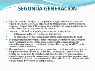 SEGUNDA GENERACIÓN
 Cerca de la década de 1960, las computadoras seguían evolucionando, se
    reducía su tamaño y crecía su capacidad de procesamiento. También en esta
    época se empezó a definir la forma de comunicarse con las computadoras, que
    recibía el nombre de programación de sistemas.
   Las características de la segunda generación son las siguientes:
   ·    Están construidas con circuitos de transistores.
   ·    Se programan en nuevos lenguajes llamados lenguajes de alto nivel.
   En esta generación las computadoras se reducen de tamaño y son de menor
    costo. Aparecen muchas compañías y las computadoras eran bastante
    avanzadas para su época como la serie 5000 de Burroughs y la ATLAS de la
    Universidad de Manchester.
   Algunas de estas computadoras se programaban con cintas perforadas y otras
    más por medio de cableado en un tablero. Los programas eran hechos a la
    medida por un equipo de expertos: analistas, diseñadores, programadores y
    operadores que se manejaban como una orquesta para resolver los problemas y
    cálculos solicitados por la administración. El usuario final de la información no
    tenía contacto directo con las computadoras.
 