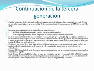 Continuación de la tercera
                    generación

    Con los progresos de la electrónica y los avances de comunicación con las computadoras en la década
    de los 1960, surge la tercera generación de las computadoras. Se inaugura con la IBM 360 en abril de
    1964.3

   Las características de esta generación fueron las siguientes:
   ·     Su fabricación electrónica esta basada en circuitos integrados.
   ·     Su manejo es por medio de los lenguajes de control de los sistemas operativos.
   La IBM produce la serie 360 con los modelos 20, 22, 30, 40, 50, 65, 67, 75, 85, 90, 195 que utilizaban
    técnicas especiales del procesador, unidades de cinta de nueve canales, paquetes de discos magnéticos
    y otras características que ahora son estándares (no todos los modelos usaban estas técnicas, sino que
    estaba dividido por aplicaciones).
   El sistema operativo de la serie 360, se llamó OS que contaba con varias configuraciones, incluía un
    conjunto de técnicas de manejo de memoria y del procesador que pronto se convirtieron en
    estándares.
   En 1964 CDC introdujo la serie 6000 con la computadora 6600 que se consideró durante algunos años
    como la más rápida.
   En la década de 1970, la IBM produce la serie 370 (modelos 115, 125, 135, 145, 158, 168). UNIVAC compite
    son los modelos 1108 y 1110, máquinas en gran escala; mientras que CDC produce su serie 7000 con el
    modelo 7600. Estas computadoras se caracterizan por ser muy potentes y veloces.
 