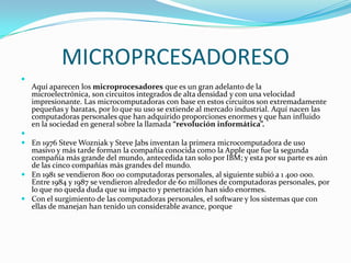 MICROPRCESADORESO

    Aquí aparecen los microprocesadores que es un gran adelanto de la
    microelectrónica, son circuitos integrados de alta densidad y con una velocidad
    impresionante. Las microcomputadoras con base en estos circuitos son extremadamente
    pequeñas y baratas, por lo que su uso se extiende al mercado industrial. Aquí nacen las
    computadoras personales que han adquirido proporciones enormes y que han influido
    en la sociedad en general sobre la llamada “revolución informática”.

 En 1976 Steve Wozniak y Steve Jabs inventan la primera microcomputadora de uso
  masivo y más tarde forman la compañía conocida como la Apple que fue la segunda
  compañía más grande del mundo, antecedida tan solo por IBM; y esta por su parte es aún
  de las cinco compañías más grandes del mundo.
 En 1981 se vendieron 800 00 computadoras personales, al siguiente subió a 1 400 000.
  Entre 1984 y 1987 se vendieron alrededor de 60 millones de computadoras personales, por
  lo que no queda duda que su impacto y penetración han sido enormes.
 Con el surgimiento de las computadoras personales, el software y los sistemas que con
  ellas de manejan han tenido un considerable avance, porque
 