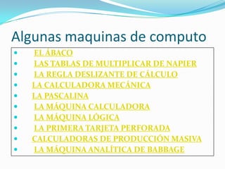 Algunas maquinas de computo
   EL ÁBACO
   LAS TABLAS DE MULTIPLICAR DE NAPIER
   LA REGLA DESLIZANTE DE CÁLCULO
   LA CALCULADORA MECÁNICA
   LA PASCALINA
   LA MÁQUINA CALCULADORA
   LA MÁQUINA LÓGICA
   LA PRIMERA TARJETA PERFORADA
   CALCULADORAS DE PRODUCCIÓN MASIVA
   LA MÁQUINA ANALÍTICA DE BABBAGE
 