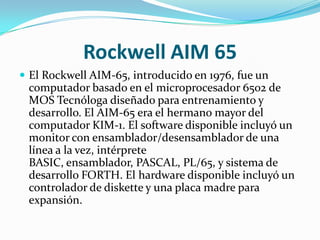 Rockwell AIM 65
 El Rockwell AIM-65, introducido en 1976, fue un
 computador basado en el microprocesador 6502 de
 MOS Tecnóloga diseñado para entrenamiento y
 desarrollo. El AIM-65 era el hermano mayor del
 computador KIM-1. El software disponible incluyó un
 monitor con ensamblador/desensamblador de una
 línea a la vez, intérprete
 BASIC, ensamblador, PASCAL, PL/65, y sistema de
 desarrollo FORTH. El hardware disponible incluyó un
 controlador de diskette y una placa madre para
 expansión.
 