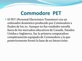 Commodore PET
 El PET (Personal Electrónico Transistor) era un
 ordenador doméstico producido por Commodore a
 finales de los 70. Aunque no fue vendedor estrella
 fuera de los mercados educativos de Canadá, Estados
 Unidos e Inglaterra, fue la primera computadora
 completamente equipada de Commodore y la que
 posteriormente formó la base de su futuro éxito.
 