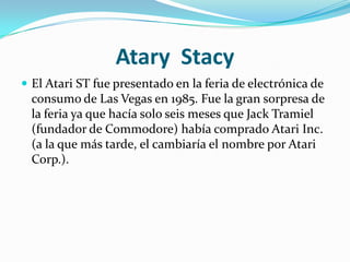 Atary Stacy
 El Atari ST fue presentado en la feria de electrónica de
  consumo de Las Vegas en 1985. Fue la gran sorpresa de
  la feria ya que hacía solo seis meses que Jack Tramiel
  (fundador de Commodore) había comprado Atari Inc.
  (a la que más tarde, el cambiaría el nombre por Atari
  Corp.).
 