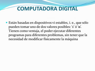 COMPUTADORA DIGITAL

 Están basadas en dispositivos vi estables, i. e., que sólo
  pueden tomar uno de dos valores posibles: ‘1’ ó ‘0’.
  Tienen como ventaja, el poder ejecutar diferentes
  programas para diferentes problemas, sin tener que la
  necesidad de modificar físicamente la máquina
 