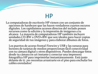 HP
La computadoras de escritorio HP vienen con un conjunto de
  opciones de hardware que las hacen verdaderos cuartos oscuros
  digitales. Los rapidísimos accesos directos del teclado ponen
  recursos como la edición y la impresión de imágenes a tu
  alcance. La mayoría de computadoras HP también incluyen
  unidades CD-RW o DVD+RW que son ideales para hacer copias
  de seguridad de tus imágenes y para elaborar álbumes de fotos.
  Los puertos de acceso frontal Firewire y USB y las ranuras para
  lectores de tarjetas de medios proporcionan fácil conectividad
  con tu cámara digital y otros dispositivos. Puedes descargar fotos
  desde tu cámara en un instante y conectar una impresora
  fotográfica HP para imprimirlas instantáneamente. Está justo
  delante de ti: ¡no necesitas arrastrarte en el piso para enchufar los
  cables enredados!
 