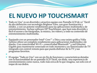 EL NUEVO HP TOUCHSMART
 Todo en Uno" es un divertido y atractivo equipo con Pantalla LCD de 22" Táctil
  da alta definición con tecnología Brighton View, con gran iluminación y
  nitidez, y con un potente rendimiento para las aplicaciones multimedia y de
  entretenimiento. Incluye software HP TouchSmart, que hará más divertido y
  fácil el acceso a las fotografías, la música, los videos y a todo su contenido de
  entretenimiento multimedia.

 Equipado con un procesador Intel® Core™ 2 Dúo y una tarjeta gráfica Vidia
  Geforce ofrece un completo rendimiento para aplicaciones multimedia y de
  diseño. Con conectividad Wi-Fi + conectividad Bluetooth™ y red Ethernet
  Gigabit para mantenerse conectado en todo momento y un Sintonizador de TV
  integrado con control remoto para que pueda disfrutar de la TV y sus
  programas favoritos.

 El equipo "Todo en Uno" con un sin fin de funciones y características dotadas
  con la funcionalidad de un pantalla LCD Táctil, sin duda, una experiencia de
  entretenimiento como nunca, todo más cerca de lo que imagina, tan solo con el
  toque de sus dedos.
 