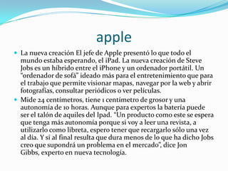 apple
 La nueva creación El jefe de Apple presentó lo que todo el
  mundo estaba esperando, el iPad. La nueva creación de Steve
  Jobs es un híbrido entre el iPhone y un ordenador portátil. Un
  “ordenador de sofá” ideado más para el entretenimiento que para
  el trabajo que permite visionar mapas, navegar por la web y abrir
  fotografías, consultar periódicos o ver películas.
 Mide 24 centímetros, tiene 1 centímetro de grosor y una
  autonomía de 10 horas. Aunque para expertos la batería puede
  ser el talón de aquiles del Ipad. “Un producto como este se espera
  que tenga más autonomía porque si voy a leer una revista, a
  utilizarlo como libreta, espero tener que recargarlo sólo una vez
  al día. Y si al final resulta que dura menos de lo que ha dicho Jobs
  creo que supondrá un problema en el mercado”, dice Jon
  Gibbs, experto en nueva tecnología.
 