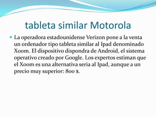 tableta similar Motorola
 La operadora estadounidense Verizon pone a la venta
 un ordenador tipo tableta similar al Ipad denominado
 Xoom. El dispositivo dispondra de Android, el sistema
 operativo creado por Google. Los expertos estiman que
 el Xoom es una alternativa seria al Ipad, aunque a un
 precio muy superior: 800 $.
 