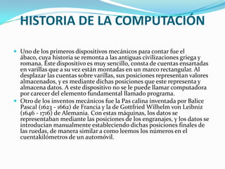 HISTORIA DE LA COMPUTACIÓN

 Uno de los primeros dispositivos mecánicos para contar fue el
  ábaco, cuya historia se remonta a las antiguas civilizaciones griega y
  romana. Este dispositivo es muy sencillo, consta de cuentas ensartadas
  en varillas que a su vez están montadas en un marco rectangular. Al
  desplazar las cuentas sobre varillas, sus posiciones representan valores
  almacenados, y es mediante dichas posiciones que este representa y
  almacena datos. A este dispositivo no se le puede llamar computadora
  por carecer del elemento fundamental llamado programa.
 Otro de los inventos mecánicos fue la Pas calina inventada por Balice
  Pascal (1623 - 1662) de Francia y la de Gottfried Wilhelm von Leibniz
  (1646 - 1716) de Alemania. Con estas máquinas, los datos se
  representaban mediante las posiciones de los engranajes, y los datos se
  introducían manualmente estableciendo dichas posiciones finales de
  las ruedas, de manera similar a como leemos los números en el
  cuentakilómetros de un automóvil.
 