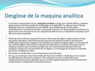 Desglose de la maquina analitica

    La primera computadora fue la máquina analítica creada por Charles Babare, profesor
    matemático de la Universidad de Cambridge en el siglo XIX. La idea que tuvo Charles
    Babbage sobre un computador nació debido a que la elaboración de las tablas
    matemáticas era un proceso tedioso y propenso a errores. En 1823 el gobierno Británico lo
    apoyo para crear el proyecto de una máquina de diferencias, un dispositivo mecánico para
    efectuar sumas repetidas.

 Mientras tanto Charles Jacquard (francés), fabricante de tejidos, había creado un telar
  que podía reproducir automáticamente patrones de tejidos leyendo la información
  codificada en patrones de agujeros perforados en tarjetas de papel rígido. Al enterarse de
  este método Babare abandonó la máquina de diferencias y se dedico al proyecto de la
  máquina analítica que se pudiera programar con tarjetas perforadas para efectuar
  cualquier cálculo con una precisión de 20 dígitos. La tecnología de la época no bastaba
  para hacer realidad sus ideas.
 El mundo no estaba listo, y no lo estaría por cien años más.
 En 1944 se construyó en la Universidad de Harvard, la Mark I, diseñada por un equipo
  encabezado por Howard H. Ariquen. Esta máquina no está considerada como
  computadora electrónica debido a que no era de propósito general y su funcionamiento
  estaba basado en dispositivos electromecánicos
 