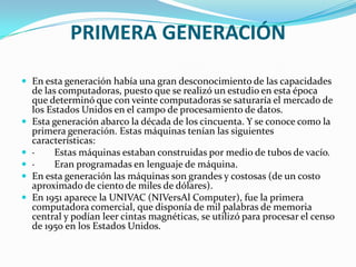 PRIMERA GENERACIÓN

 En esta generación había una gran desconocimiento de las capacidades
    de las computadoras, puesto que se realizó un estudio en esta época
    que determinó que con veinte computadoras se saturaría el mercado de
    los Estados Unidos en el campo de procesamiento de datos.
   Esta generación abarco la década de los cincuenta. Y se conoce como la
    primera generación. Estas máquinas tenían las siguientes
    características:
   ·     Estas máquinas estaban construidas por medio de tubos de vacío.
   ·     Eran programadas en lenguaje de máquina.
   En esta generación las máquinas son grandes y costosas (de un costo
    aproximado de ciento de miles de dólares).
   En 1951 aparece la UNIVAC (NIVersAl Computer), fue la primera
    computadora comercial, que disponía de mil palabras de memoria
    central y podían leer cintas magnéticas, se utilizó para procesar el censo
    de 1950 en los Estados Unidos.
 