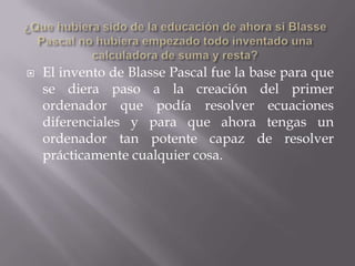   El invento de Blasse Pascal fue la base para que
    se diera paso a la creación del primer
    ordenador que podía resolver ecuaciones
    diferenciales y para que ahora tengas un
    ordenador tan potente capaz de resolver
    prácticamente cualquier cosa.
 